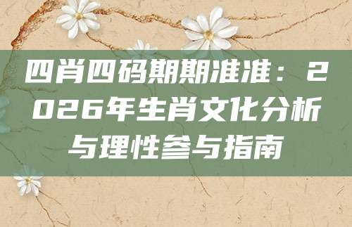 四肖四码期期准准：2026年生肖文化分析与理性参与指南