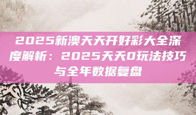 2025新澳天天开好彩大全深度解析：2025天天0玩法技巧与全年数据复盘