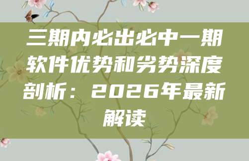 三期内必出必中一期软件优势和劣势深度剖析：2026年最新解读